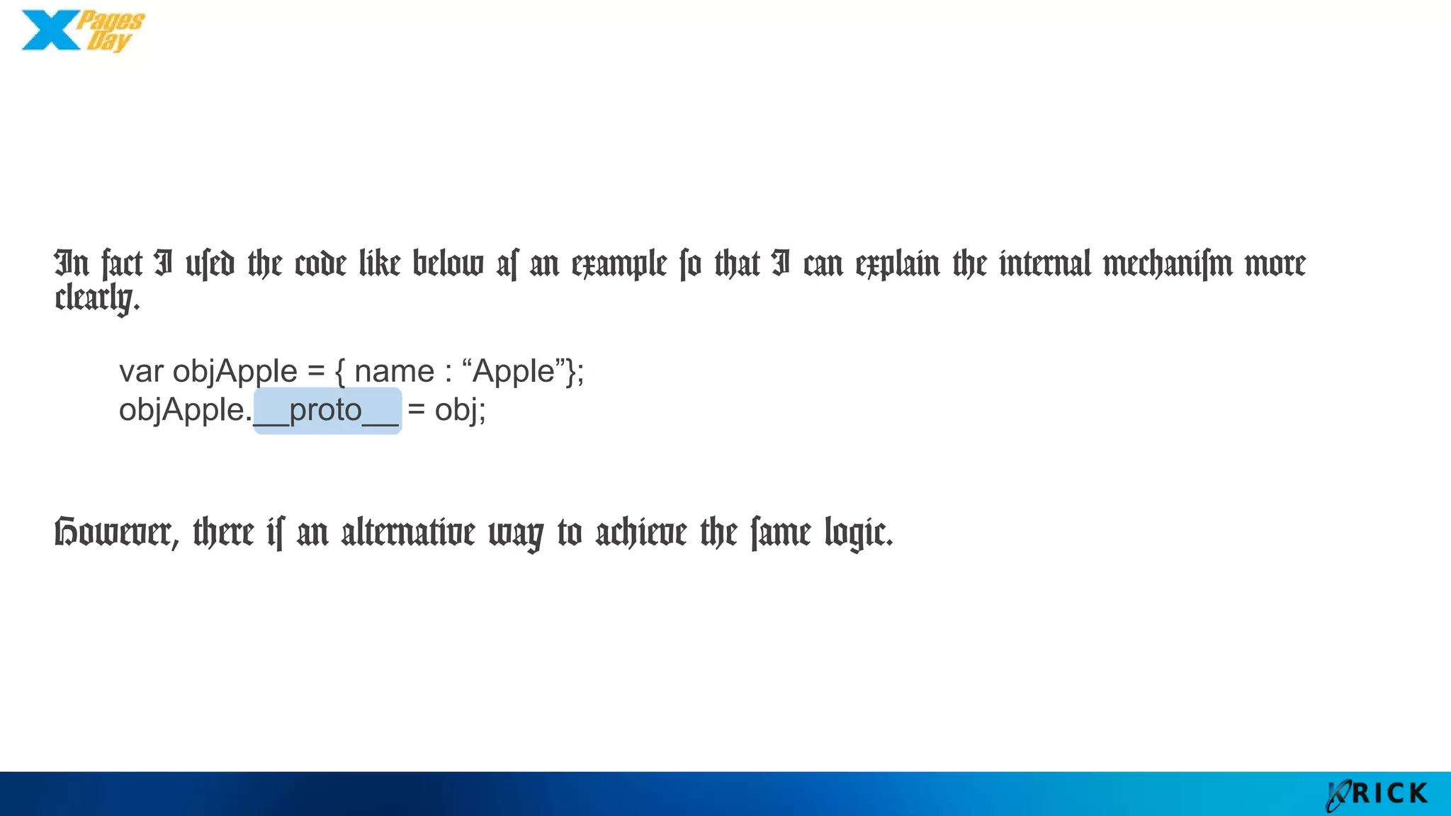 In fact I used the code like below as an example so that I can explain
the internal mechanism more clearly.
However, there is an alternative way to achieve the same logic.
var objApple = { name : “Apple”};
objApple.__proto__ = obj;
 