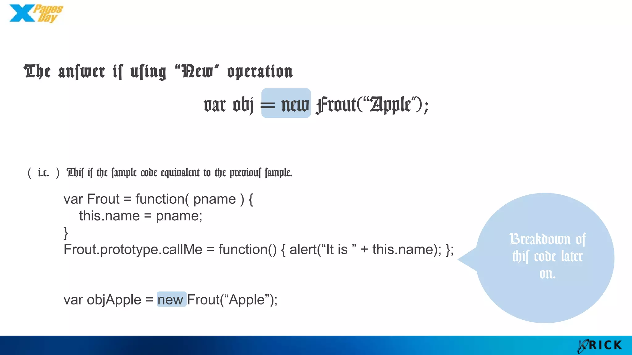 The answer is using “New” operation
（i.e.）This is the sample code equivalent to the previous sample.
var obj = new Frout(“Apple”);
Breakdown
of this code
later on.
var Frout = function( pname ) {
this.name = pname;
}
Frout.prototype.callMe = function() { alert(“It is ” + this.name); };
var objApple = new Frout(“Apple”);
 