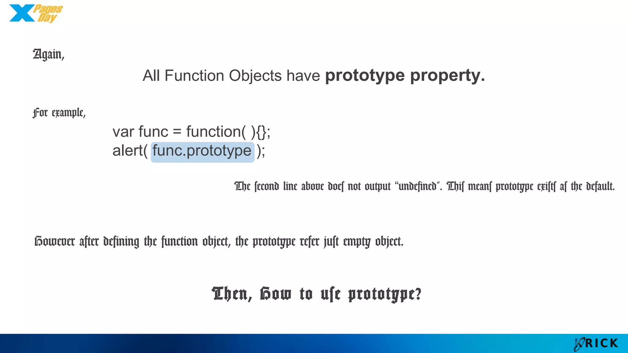 All Function Objects have prototype property.
Again,
For example,
var func = function( ){};
alert( func.prototype );
The second line above does not output “undefined”. This means prototype exists as the default.
However after defining the function object, the prototype refer just empty object.
Then, How to use prototype?
 