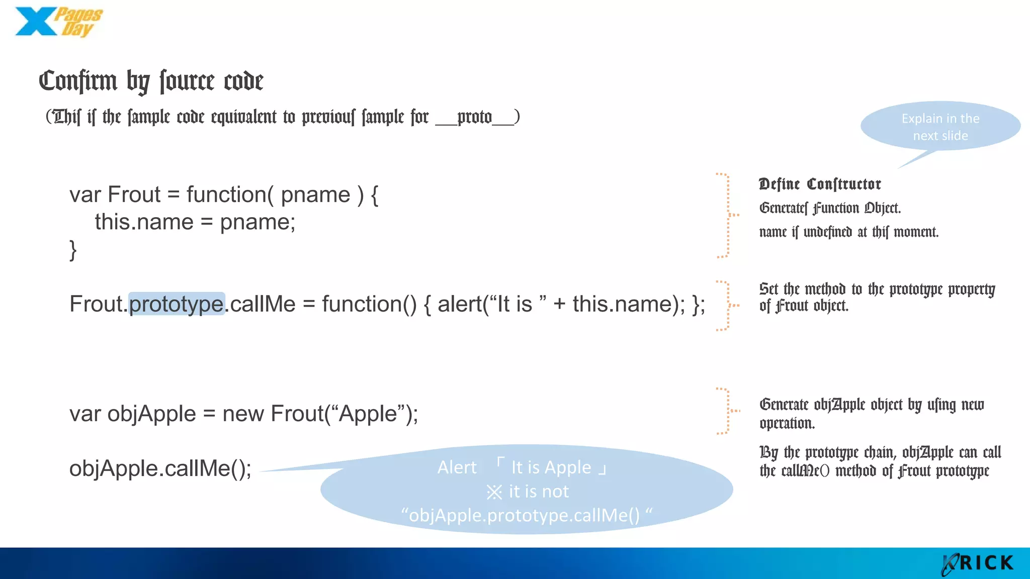 Confirm by source code
(This is the sample code equivalent to previous sample for __proto__)
Define Constructor
Generates Function Object.
name is undefined at this
moment.
Set the method to the
prototype property of Frout
object.
Generate objApple object by
using new operation.
By the prototype chain,
objApple can call the callMe()
method of Frout prototype
var Frout = function( pname ) {
this.name = pname;
}
Frout.prototype.callMe = function() { alert(“It is ” + this.name); };
var objApple = new Frout(“Apple”);
objApple.callMe(); Alert 「It is Apple」
※ it is not
“objApple.prototype.callMe() “
Explain in the
next slide
 