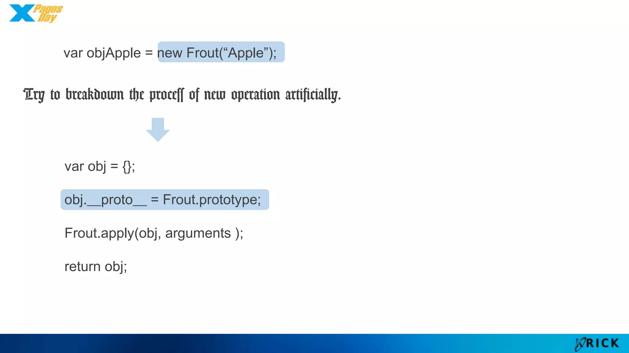 var obj = {};
obj.__proto__ = Frout.prototype;
Frout.apply(obj, arguments );
return obj;
Try to breakdown the process of new operation artificially.
var objApple = new Frout(“Apple”);
 