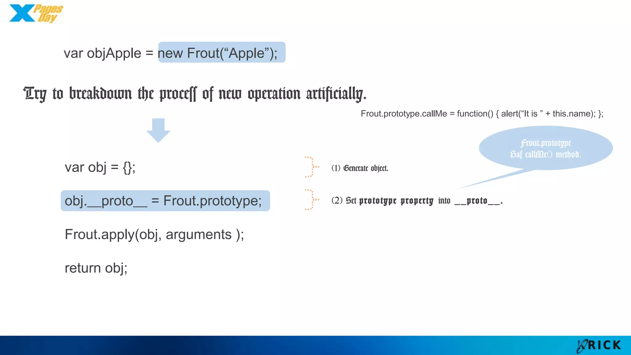 var obj = {};
obj.__proto__ = Frout.prototype;
Frout.apply(obj, arguments );
return obj;
(2) Set prototype property into __proto__.
Frout.prototype
Has callMe()
method.
Frout.prototype.callMe = function() { alert(“It is ” + this.name); };
var objApple = new Frout(“Apple”);
Try to breakdown the process of new operation artificially.
(1) Generate object.
 