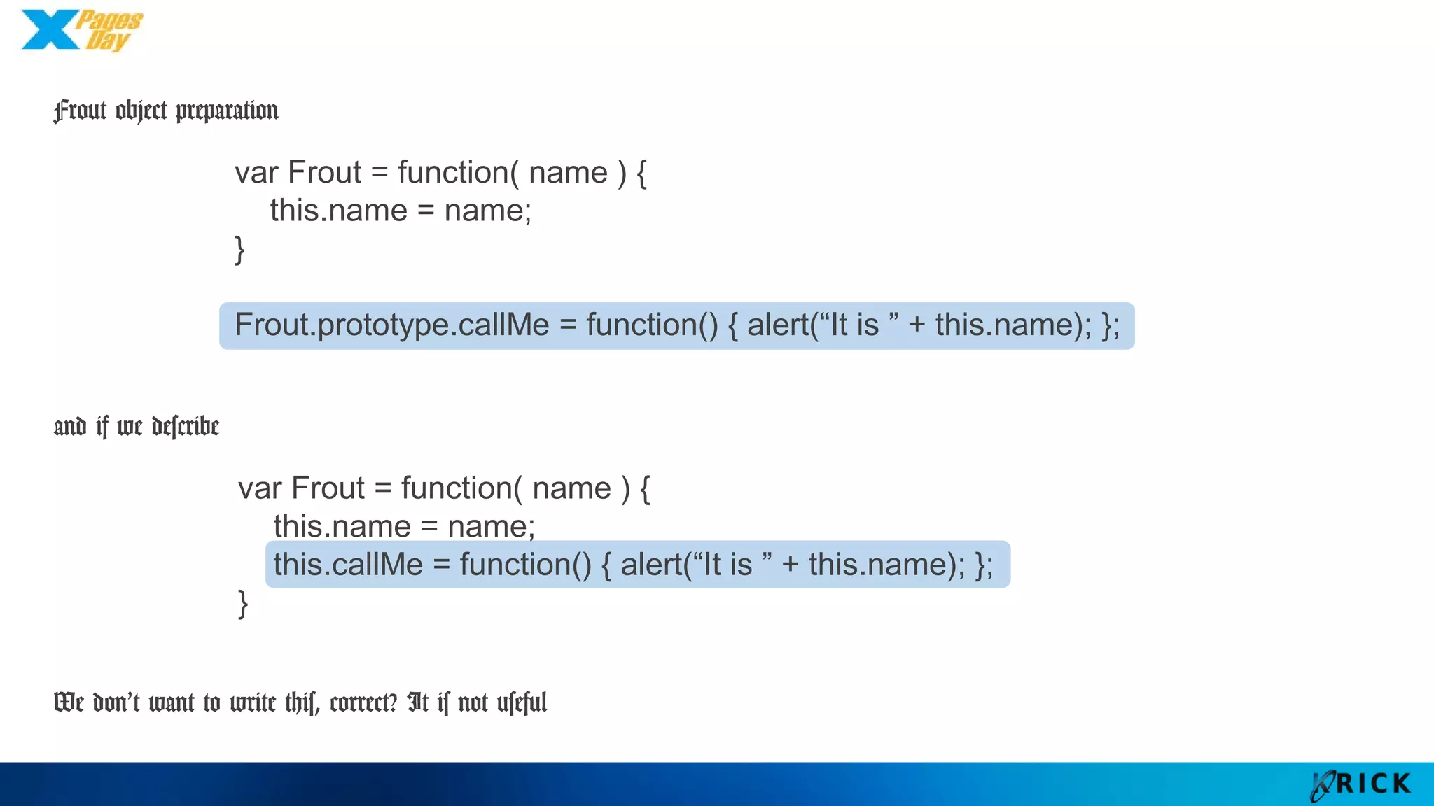 Frout object preparation
and if we describe
We don’t want to write this, correct? It is not useful
var Frout = function( name ) {
this.name = name;
}
Frout.prototype.callMe = function() { alert(“It is ” + this.name); };
var Frout = function( name ) {
this.name = name;
this.callMe = function() { alert(“It is ” + this.name); };
}
 