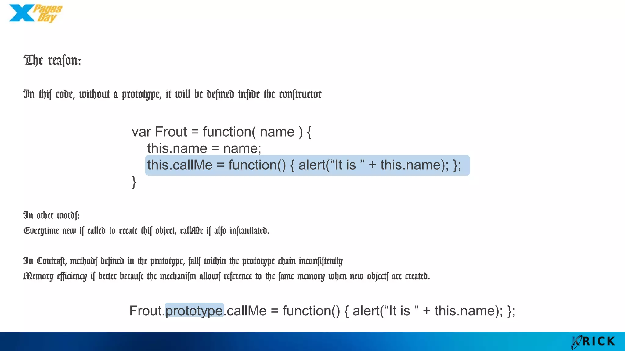 The reason:
var Frout = function( name ) {
this.name = name;
this.callMe = function() { alert(“It is ” + this.name); };
}
In this code, without a prototype, it will be defined inside the constructor
In other words:
Everytime new is called to create this object, callMe is also instantiated.
In Contrast, methods defined in the prototype, falls within the prototype chain inconsistently
Memory efficiency is better because the mechanism allows reference to the same memory when new objects are
created.
Frout.prototype.callMe = function() { alert(“It is ” + this.name); };
 