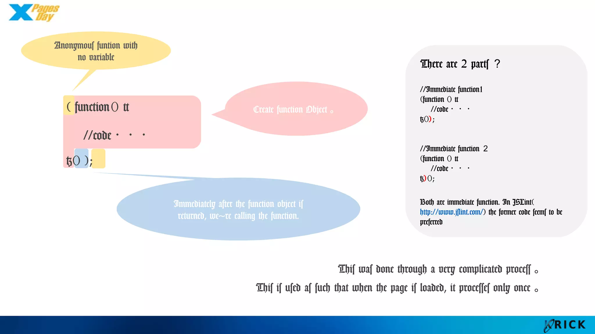 Immediately after the function
object is returned, we're calling
the function.
Create function
Object。
( function() {
//code・・・
}() );
Anonymous funtion
with no variable
This was done through a very complicated process。
This is used as such that when the page is loaded, it processes only once。
There are 2 parts？
//Immediate function1
(function () {
//code・・・
}());
//Immediate function２
(function () {
//code・・・
})();
Both are immediate function. In
JSLint(http://www.jslint.com/) the
former code seems to be preferred
 