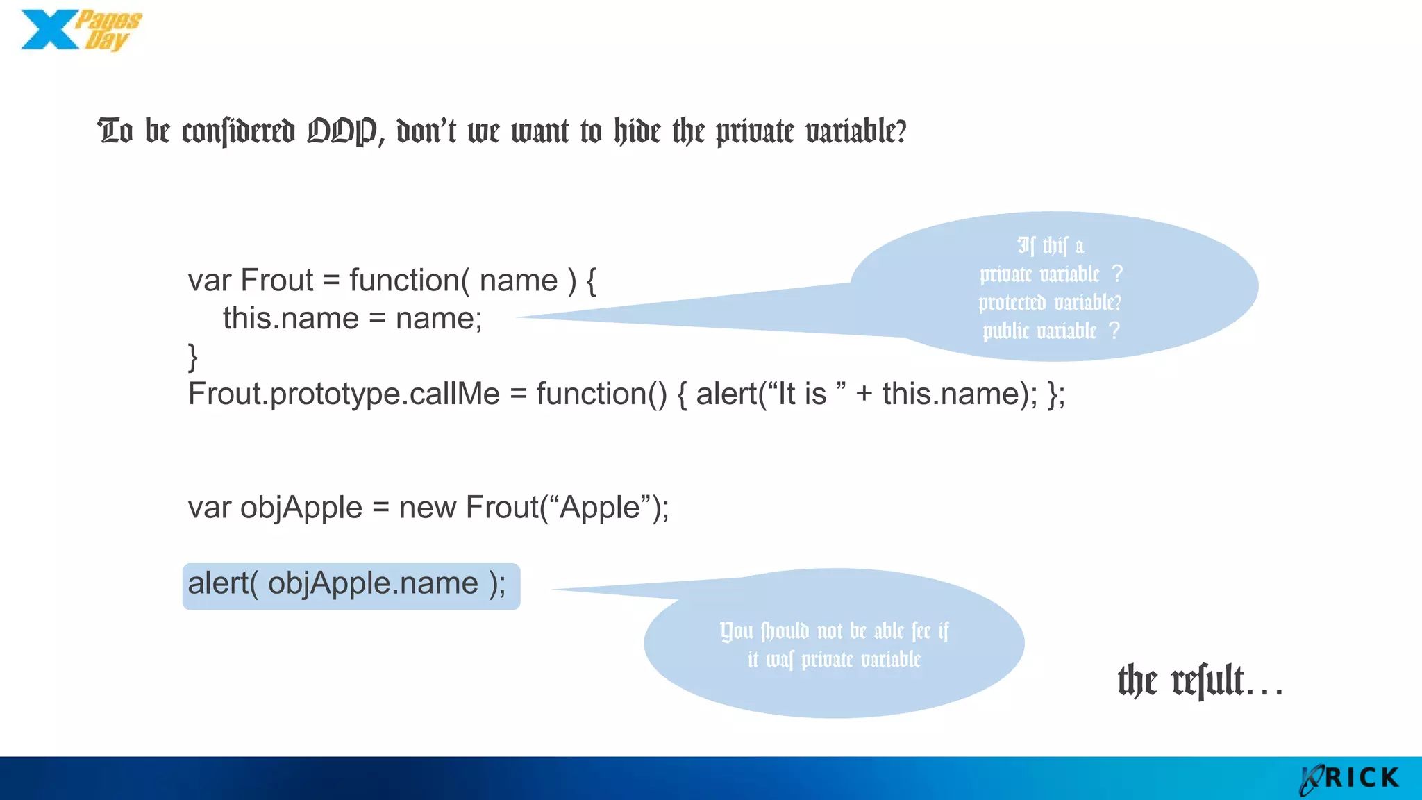 the result…
var Frout = function( name ) {
this.name = name;
}
Frout.prototype.callMe = function() { alert(“It is ” + this.name); };
var objApple = new Frout(“Apple”);
alert( objApple.name );
You should not be
able see if it was
private variable
Is this a
private variable？
protected variable?
public variable？
To be considered OOP, don’t we want to hide the private variable?
 