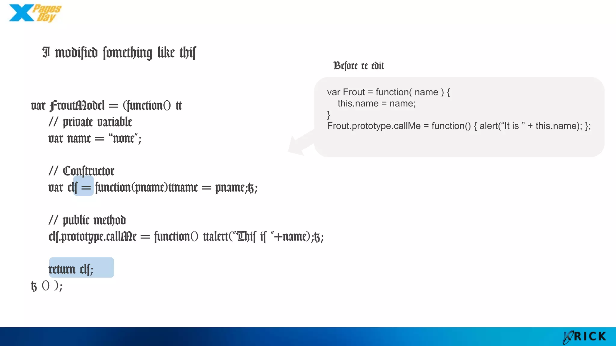 I modified something like this
var FroutModel = (function() {
// private variable
var name = “none";
// Constructor
var cls = function(pname){name = pname;};
// public method
cls.prototype.callMe = function() {alert("This is "+name);};
return cls;
} () );
var Frout = function( name ) {
this.name = name;
}
Frout.prototype.callMe = function() { alert(“It is ” + this.name); };
Before re edit
 
