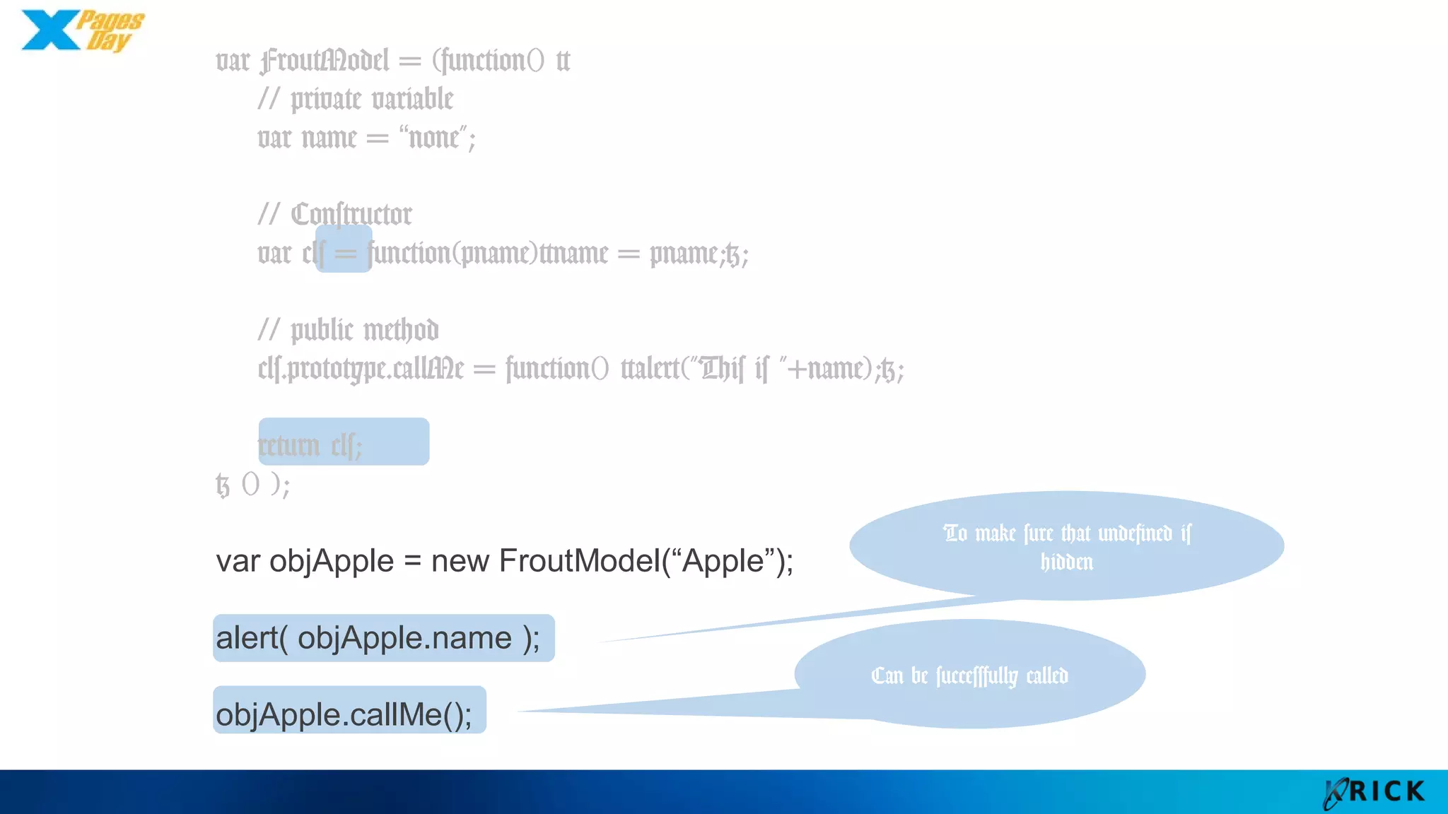 var FroutModel = (function() {
// private variable
var name = “none";
// Constructor
var cls = function(pname){name = pname;};
// public method
cls.prototype.callMe = function() {alert("This is "+name);};
return cls;
} () );
var objApple = new FroutModel(“Apple”);
alert( objApple.name );
objApple.callMe();
To make sure that
undefined is hidden
Can be
successfully called
 