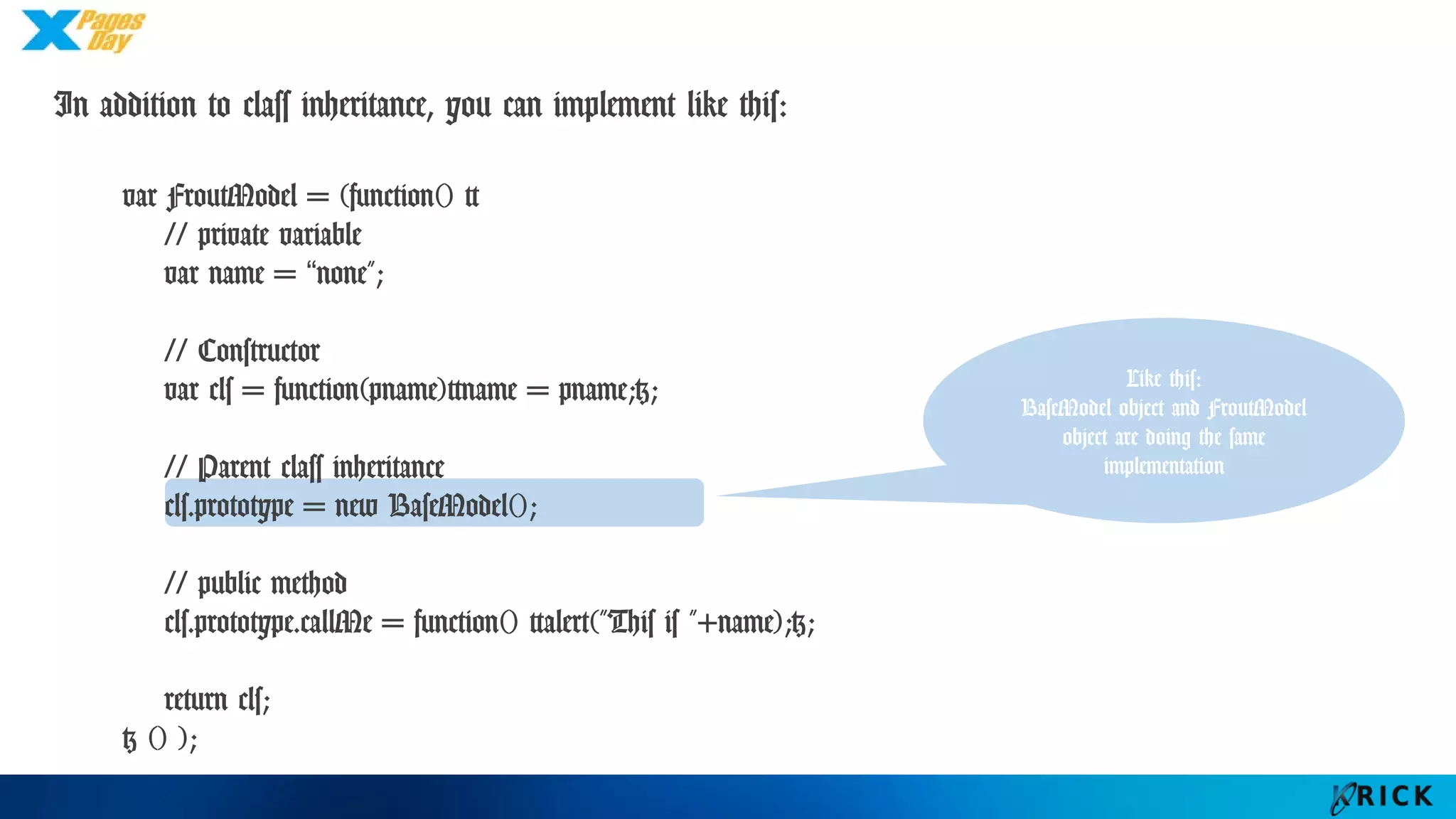 In addition to class inheritance, you can implement like this:
var FroutModel = (function() {
// private variable
var name = “none";
// Constructor
var cls = function(pname){name = pname;};
// Parent class inheritance
cls.prototype = new BaseModel();
// public method
cls.prototype.callMe = function() {alert("This is "+name);};
return cls;
} () );
Like this:
BaseModel object and
FroutModel object are
doing the same
implementation
 