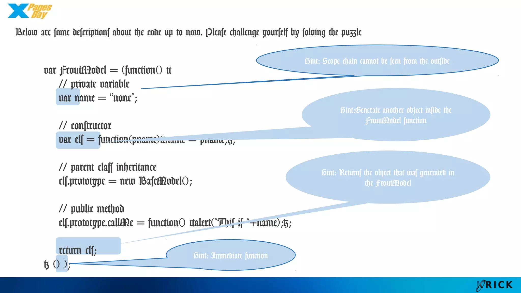 Below are some descriptions about the code up to now. Please challenge yourself by solving the
puzzle
var FroutModel = (function() {
// private variable
var name = “none";
// constructor
var cls = function(pname){name = pname;};
// parent class inheritance
cls.prototype = new BaseModel();
// public method
cls.prototype.callMe = function() {alert("This is "+name);};
return cls;
} () );
Hint: Scope chain cannot be seen
from the outside
Hint:Generate another
object inside the FroutModel
function
Hint: Returns the object that
was generated in the
FroutModel
Hint: Immediate
function
 