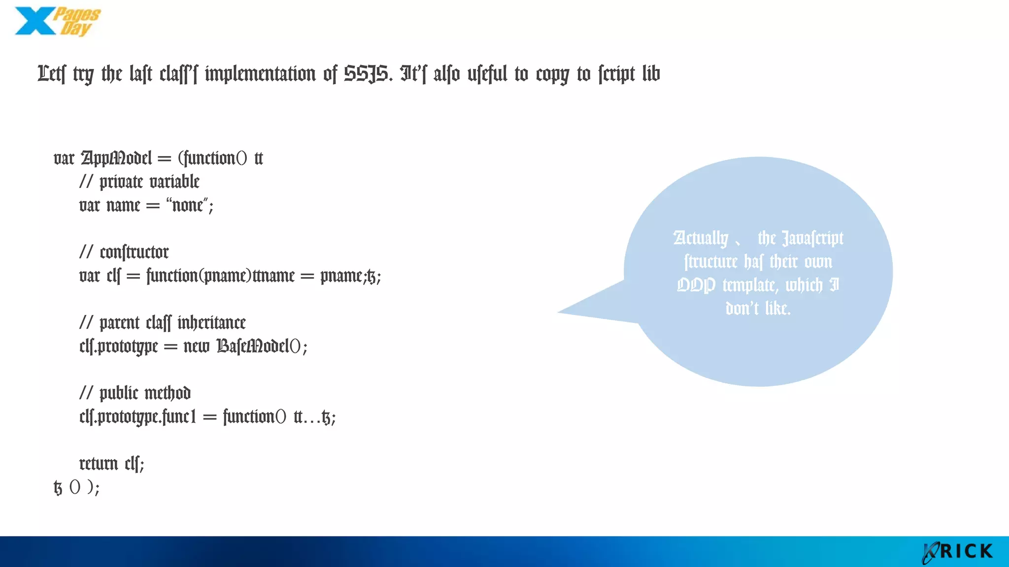 Lets try the last class’s implementation of SSJS. It’s also useful to copy to script lib
var AppModel = (function() {
// private variable
var name = “none";
// constructor
var cls = function(pname){name = pname;};
// parent class inheritance
cls.prototype = new BaseModel();
// public method
cls.prototype.func1 = function() {…};
return cls;
} () );
Actually、the
Javascript structure
has their own OOP
template, which I
don’t like.
 