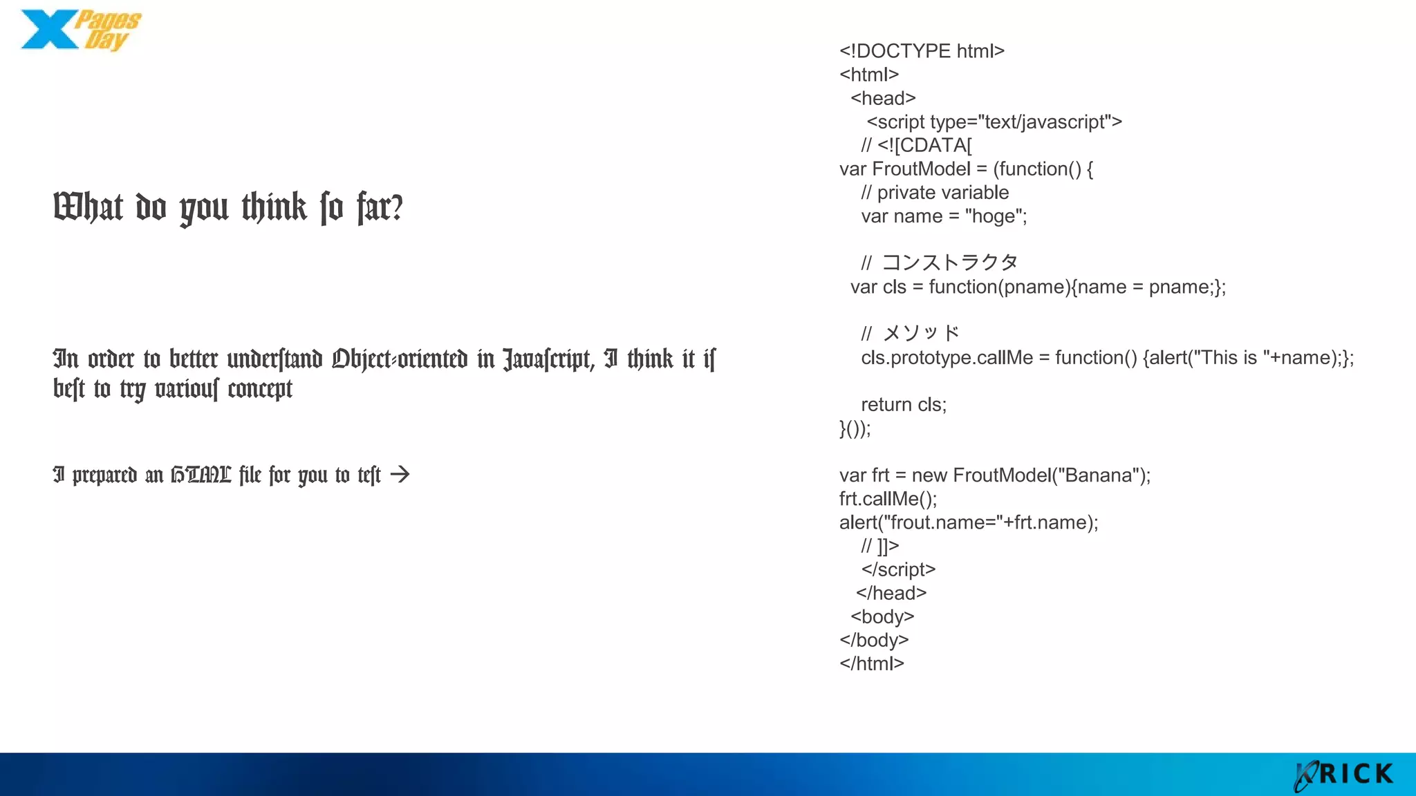 What do you think so far?
In order to better understand Object-oriented in
Javascript, I think it is best to try various concept
I prepared an HTML file for you to test 
<!DOCTYPE html>
<html>
<head>
<script type="text/javascript">
// <![CDATA[
var FroutModel = (function() {
// private variable
var name = "hoge";
// コンストラクタ
var cls = function(pname){name = pname;};
// メソッド
cls.prototype.callMe = function() {alert("This is "+name);};
return cls;
}());
var frt = new FroutModel("Banana");
frt.callMe();
alert("frout.name="+frt.name);
// ]]>
</script>
</head>
<body>
</body>
</html>
 