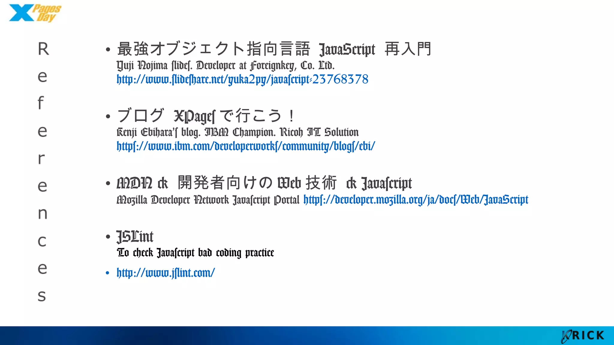 R
e
f
e
r
e
n
c
e
s
• 最強オブジェクト指向言語 JavaScript 再入門
Yuji Nojima slides. Developer at Foreignkey, Co. Ltd.
http://www.slideshare.net/yuka2py/javascript-23768378
• ブログ XPagesで行こう！
Kenji Ebihara’s blog. IBM Champion. Ricoh IT Solution
https://www.ibm.com/developerworks/community/blogs/ebi/
• MDN > 開発者向けのWeb技術 > Javascript
Mozilla Developer Network Javascript Portal
https://developer.mozilla.org/ja/docs/Web/JavaScript
• JSLint
To check Javascript bad coding practice
• http://www.jslint.com/
 