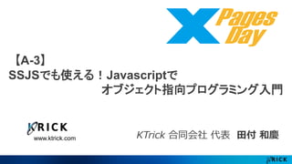【A-3】 
SSJSでも使える！Javascriptで 
www.ktrick.com 
オブジェクト指向プログラミング入門 
KTrick 合同会社代表田付和慶 
 