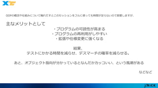 OOPの概念や仕組みについて触れだすとこのセッションをフルに使っても時間が足らないので割愛しますが、 
主なメリットとして 
・プログラムの可読性が高まる 
・プログラムの再利用がしやすい 
・拡張や仕様変更に強くなる 
結果、 
テストにかかる時間を減らせ、デスマーチの確率を減らせる。 
あと、オブジェクト指向が分かっているとなんだかカッコいい、という風潮がある 
などなど 
 