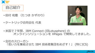 自己紹介 
• 田付和慶（たつきかずのり） 
• ケートリック合同会社代表 
• 米国で７年間、IBM Connect (旧Lotusphere) の 
オンラインソリューションをXPages で開発してきました。 
• 会社のスローガン 
「若い力を集結させたIBM 技術者集団をめざす！」(特にICS) 
 