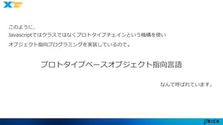 このように、 
Javascriptではクラスではなくプロトタイプチェインという機構を使い 
オブジェクト指向プログラミングを実装しているので、 
プロトタイプベースオブジェクト指向言語 
なんて呼ばれています。 
 