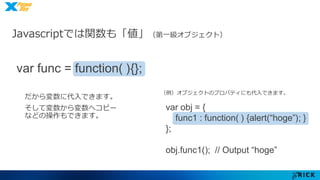 Javascriptでは関数も「値」（第一級オブジェクト） 
var obj = { 
func1 : function( ) {alert(“hoge”); } 
}; 
obj.func1(); // Output “hoge” 
var func = function( ){}; 
だから変数に代入できます。 
そして変数から変数へコピー 
などの操作もできます。 
（例）オブジェクトのプロパティにも代入できます。 
 