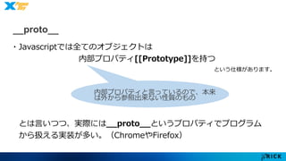 __proto__ 
・Javascriptでは全てのオブジェクトは 
内部プロパティ[[Prototype]]を持つ 
という仕様があります。 
内部プロパティと言っているので、本来 
は外から参照出来ない性質のもの 
とは言いつつ、実際には__proto__というプロパティでプログラム 
から扱える実装が多い。（ChromeやFirefox） 
 