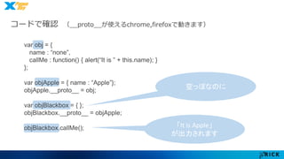 コードで確認（__proto__が使えるchrome,firefoxで動きます） 
「It is Apple」 
が出力されます 
var obj = { 
name : “none”, 
callMe : function() { alert(“It is ” + this.name); } 
}; 
var objApple = { name : “Apple”}; 
objApple.__proto__ = obj; 
var objBlackbox = { }; 
objBlackbox.__proto__ = objApple; 
objBlackbox.callMe(); 
空っぽなのに 
 