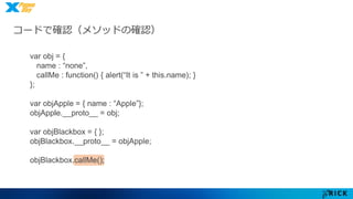 コードで確認（メソッドの確認） 
var obj = { 
name : “none”, 
callMe : function() { alert(“It is ” + this.name); } 
}; 
var objApple = { name : “Apple”}; 
objApple.__proto__ = obj; 
var objBlackbox = { }; 
objBlackbox.__proto__ = objApple; 
objBlackbox.callMe(); 
 