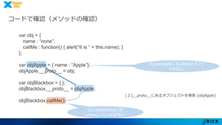 コードで確認（メソッドの確認） 
(1) objBlackboxには 
callMe() メソッドがない 
(３) objAppleにもcallMe() メソッ 
ドがない 
(２)__proto__にあるオブジェクトを検索(objApple) 
var obj = { 
name : “none”, 
callMe : function() { alert(“It is ” + this.name); } 
}; 
var objApple = { name : “Apple”}; 
objApple.__proto__ = obj; 
var objBlackbox = { }; 
objBlackbox.__proto__ = objApple; 
objBlackbox.callMe(); 
 