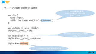 コードで確認（属性の確認） 
(1) callMe() メソッドが呼ばれます 
(２) name 属性を参照 
※this は自身のオブジェクトを 
意味しています 
(３) objBlackboxにはname属性 
がない 
var obj = { 
name : “none”, 
callMe : function() { alert(“It is ” + this.name); } 
}; 
var objApple = { name : “Apple”}; 
objApple.__proto__ = obj; 
var objBlackbox = { }; 
objBlackbox.__proto__ = objApple; 
objBlackbox.callMe(); 
 