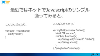 最近ではネットでJavascriptのサンプル 
漁ってみると、 
こんなんだったり、 
var func1 = function(){ 
alert("hello!"); 
} 
こんなんだったり、 
var myButton = new Button({ 
label: "Show me!", 
onClick: function(){ 
myDialog.set("content", “Hello!"); 
myDialog.show(); 
} 
}, "progbutton").startup(); 
 