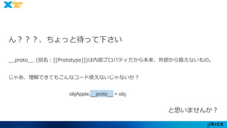 ん？？？、ちょっと待って下さい 
__proto__ (別名：[[Prototype]])は内部プロパティだから本来、外部から扱えないもの。 
じゃあ、理解できてもこんなコード使えないじゃないか？ 
objApple.__proto__ = obj; 
と思いませんか？ 
 