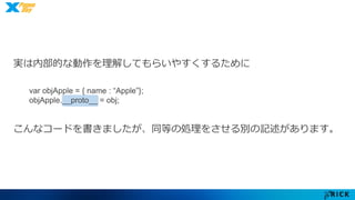 実は内部的な動作を理解してもらいやすくするために 
var objApple = { name : “Apple”}; 
objApple.__proto__ = obj; 
こんなコードを書きましたが、同等の処理をさせる別の記述があります。 
 