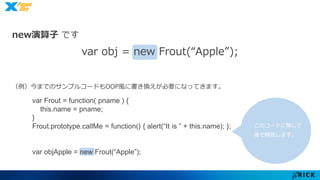 new演算子です 
var obj = new Frout(“Apple”); 
（例）今までのサンプルコードもOOP風に書き換えが必要になってきます。 
このコードに関して 
後で解説します。 
var Frout = function( pname ) { 
this.name = pname; 
} 
Frout.prototype.callMe = function() { alert(“It is ” + this.name); }; 
var objApple = new Frout(“Apple”); 
 