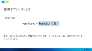 関数オブジェクトとは 
var func = function( ){}; 
こういうの 
実は、前述していました。関数であっても「値」として扱える（第一級オブジェクト） 
というやつです。 
 
