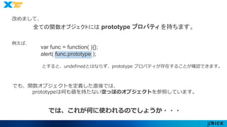 改めまして、 
全ての関数オブジェクトにはprototype プロパティを持ちます。 
例えば、 
var func = function( ){}; 
alert( func.prototype ); 
とすると、undefinedとはならず、prototype プロパティが存在することが確認できます。 
でも、関数オブジェクトを定義した直後では、 
prototypeは何も値を持たない空っぽのオブジェクトを参照しています。 
では、これが何に使われるのでしょうか・・・ 
 