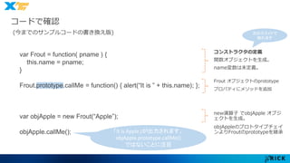 コードで確認 
(今までのサンプルコードの書き換え版) 
コンストラクタの定義 
関数オブジェクトを生成。 
name変数は未定義。 
Frout オブジェクトのprototype 
プロパティにメソッドを追加 
new演算子でobjApple オブジ 
ェクトを生成。 
objAppleのプロトタイプチェイ 
ンよりFroutのprototypeを継承 
var Frout = function( pname ) { 
this.name = pname; 
} 
Frout.prototype.callMe = function() { alert(“It is ” + this.name); }; 
var objApple = new Frout(“Apple”); 
objApple.callMe(); 「It is Apple」が出力されます。 
objApple.prototype.callMe() 
ではないことに注目 
次のスライドで 
触れます 
 