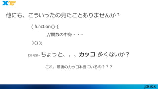 他にも、こういったの見たことありませんか？ 
( function () { 
//関数の中身・・・ 
}() ); 
おいおいちょっと、、、カッコ多くないか？ 
これ、最後のカッコ本当にいるの？？？ 
 