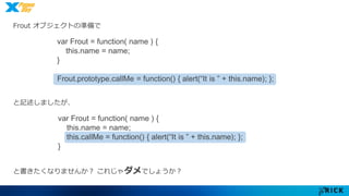 Frout オブジェクトの準備で 
var Frout = function( name ) { 
this.name = name; 
} 
Frout.prototype.callMe = function() { alert(“It is ” + this.name); }; 
と記述しましたが、 
var Frout = function( name ) { 
this.name = name; 
this.callMe = function() { alert(“It is ” + this.name); }; 
} 
と書きたくなりませんか？ これじゃダメでしょうか？ 
 