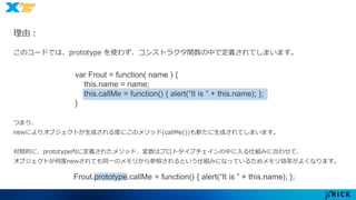 理由： 
このコードでは、prototype を使わず、コンストラクタ関数の中で定義されてしまいます。 
var Frout = function( name ) { 
this.name = name; 
this.callMe = function() { alert(“It is ” + this.name); }; 
} 
つまり、 
newによりオブジェクトが生成される度にこのメソッド(callMe())も新たに生成されてしまいます。 
対照的に、prototype内に定義されたメソッド、変数はプロトタイプチェインの中に入る仕組みに合わせて、 
オブジェクトが何度newされても同一のメモリから参照されるという仕組みになっているためメモリ効率がよくなります。 
Frout.prototype.callMe = function() { alert(“It is ” + this.name); }; 
 