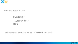 冒頭で紹介したサンプルコード 
( function() { 
//関数の中身・・・ 
}() ); 
カッコばかりのこの関数、いったいどういった動作をするでしょう？ 
 