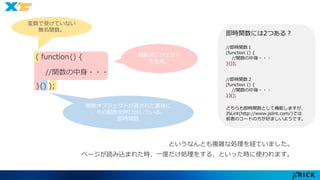 関数オブジェクト 
関数オブジェクトが返された直後に 
、その関数を呼び出している。 
即時関数 
を生成。 
変数で受けていない 
無名関数。 
( function() { 
//関数の中身・・・ 
}() ); 
即時関数には2つある？ 
//即時関数１ 
(function () { 
//関数の中身・・・ 
}()); 
//即時関数２ 
(function () { 
//関数の中身・・・ 
})(); 
どちらも即時関数として機能しますが、 
JSLint(http://www.jslint.com/)では 
前者のコードの方が好ましいようです。 
というなんとも複雑な処理を経ていました。 
ページが読み込まれた時、一度だけ処理をする、といった時に使われます。 
 