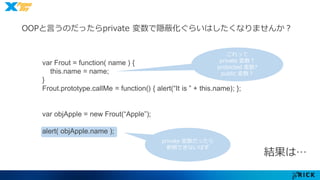 OOPと言うのだったらprivate 変数で隠蔽化ぐらいはしたくなりませんか？ 
結果は… 
var Frout = function( name ) { 
this.name = name; 
} 
Frout.prototype.callMe = function() { alert(“It is ” + this.name); }; 
var objApple = new Frout(“Apple”); 
alert( objApple.name ); 
private 変数だったら 
参照できないはず 
これって 
private 変数？ 
protected 変数? 
public 変数？ 
 