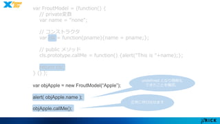 var FroutModel = (function() { 
// private変数 
var name = “none"; 
// コンストラクタ 
var cls = function(pname){name = pname;}; 
// public メソッド 
cls.prototype.callMe = function() {alert("This is "+name);}; 
return cls; 
} () ); 
var objApple = new FroutModel(“Apple”); 
alert( objApple.name ); 
objApple.callMe(); 
undefined となり隠蔽化 
できたことを確認。 
正常に呼び出せます 
 