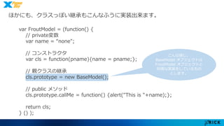 ほかにも、クラスっぽい継承もこんなふうに実装出来ます。 
var FroutModel = (function() { 
// private変数 
var name = “none"; 
// コンストラクタ 
var cls = function(pname){name = pname;}; 
// 親クラスの継承 
cls.prototype = new BaseModel(); 
// public メソッド 
cls.prototype.callMe = function() {alert("This is "+name);}; 
return cls; 
} () ); 
こんな感じ。 
BaseModel オブジェクトは 
FroutModel オブジェクトと 
同様な実装をしているもの 
とします。 
 