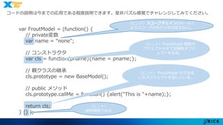 コードの説明は今までの応用である程度説明できます。是非パズル感覚でチャレンジしてみてください。 
var FroutModel = (function() { 
// private変数 
var name = “none"; 
// コンストラクタ 
var cls = function(pname){name = pname;}; 
// 親クラスの継承 
cls.prototype = new BaseModel(); 
// public メソッド 
cls.prototype.callMe = function() {alert("This is "+name);}; 
return cls; 
} () ); 
（ヒント）スコープチェインのルールに 
よりスコープの外から中は見えない。 
（ヒント）FroutModel 関数オ 
ブジェクトの中で別関数オブジ 
ェクトを生成。 
（ヒント） FroutModel 内で生成 
したオブジェクトを返している。 
（ヒント） 
即時関数である 
 