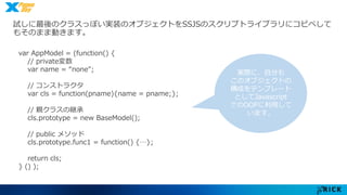 試しに最後のクラスっぽい実装のオブジェクトをSSJSのスクリプトライブラリにコピペして 
もそのまま動きます。 
var AppModel = (function() { 
// private変数 
var name = “none"; 
// コンストラクタ 
var cls = function(pname){name = pname;}; 
// 親クラスの継承 
cls.prototype = new BaseModel(); 
// public メソッド 
cls.prototype.func1 = function() {…}; 
return cls; 
} () ); 
実際に、自分も 
このオブジェクトの 
構成をテンプレート 
としてJavascript 
でのOOPに利用して 
います。 
 