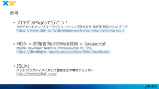 参考• 最強オブジェクト指向言語JavaScript 再入門 
株式会社フォーエンキーのノジマ様のスライド 
http://www.slideshare.net/yuka2py/javascript-23768378 
• ブログXPagesで行こう！ 
IBMチャンピオンリコーITソリューションズ株式会社海老原賢次さんのブログ 
https://www.ibm.com/developerworks/community/blogs/ebi/ 
• MDN > 開発者向けのWeb技術> Javascript 
Mozilla Developer Network 内のJavascript ポータル 
https://developer.mozilla.org/ja/docs/Web/JavaScript 
• JSLint 
バッドプラクティスに対して警告を出す構文チェッカー 
http://www.jslint.com/ 
 