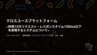 クロスユースプラットフォーム～ 秒間10万リクエスト・レスポンスタイム100ms以下を実現するシステム について ～ / YJTC19 in Shibuya A-4 #yjtc