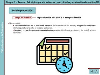 Especificación del plan y la temporalización
Diseño-producción
Bloque 1 ~ Tema 4: Principios para la selección, uso, diseño y evaluación de medios-TIC
TIC
aplicadas
a
la
Educación
Etapa de diseño
§ Nos permitirá:
§ Tener conocimiento de la dificultad temporal de la realización del medio y adoptar las decisiones
oportuna para llevar a cabo su correcta realización.
§Adoptar y revisar los presupuestos económicos previstos inicialmente y establecer las modificaciones
oportunas.
 