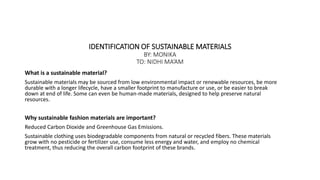 IDENTIFICATION OF SUSTAINABLE MATERIALS
BY: MONIKA
TO: NIDHI MA’AM
What is a sustainable material?
Sustainable materials may be sourced from low environmental impact or renewable resources, be more
durable with a longer lifecycle, have a smaller footprint to manufacture or use, or be easier to break
down at end of life. Some can even be human-made materials, designed to help preserve natural
resources.
Why sustainable fashion materials are important?
Reduced Carbon Dioxide and Greenhouse Gas Emissions.
Sustainable clothing uses biodegradable components from natural or recycled fibers. These materials
grow with no pesticide or fertilizer use, consume less energy and water, and employ no chemical
treatment, thus reducing the overall carbon footprint of these brands.
 