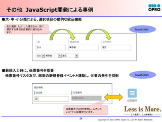 その他　JavaScript開発による事例	
■大・中・小分類による、選択項目の動的な絞込機能	
先に選択（入力）した項目から、次に
選択する項目を自動的に絞り込み
ます。

JavaScript	

■新規入力時に、伝票番号を採番	
　 伝票番号マスタ及び、画面の新規登録イベントと連動し、欠番の発生を抑制	

JavaScript	

伝票番号マスタを参照し、入力した
レコードに採番を行います。

24	

Copyright © 2013 OPRO Japan Co., Ltd. All Rights Reserved.

 