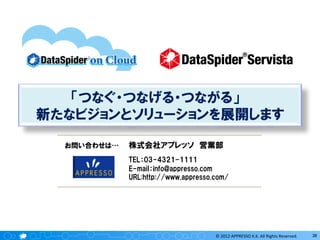「つなぐ・つなげる・つながる」　
新たなビジョンとソリューションを展開します
お問い合わせは…

株式会社アプレッソ　営業部
TEL：03-4321-1111
E-mail：info@appresso.com
URL:http://www.appresso.com/

©	
  2012	
  APPRESSO	
  K.K.	
  All	
  Rights	
  Reserved.	
  

36	
  

 
